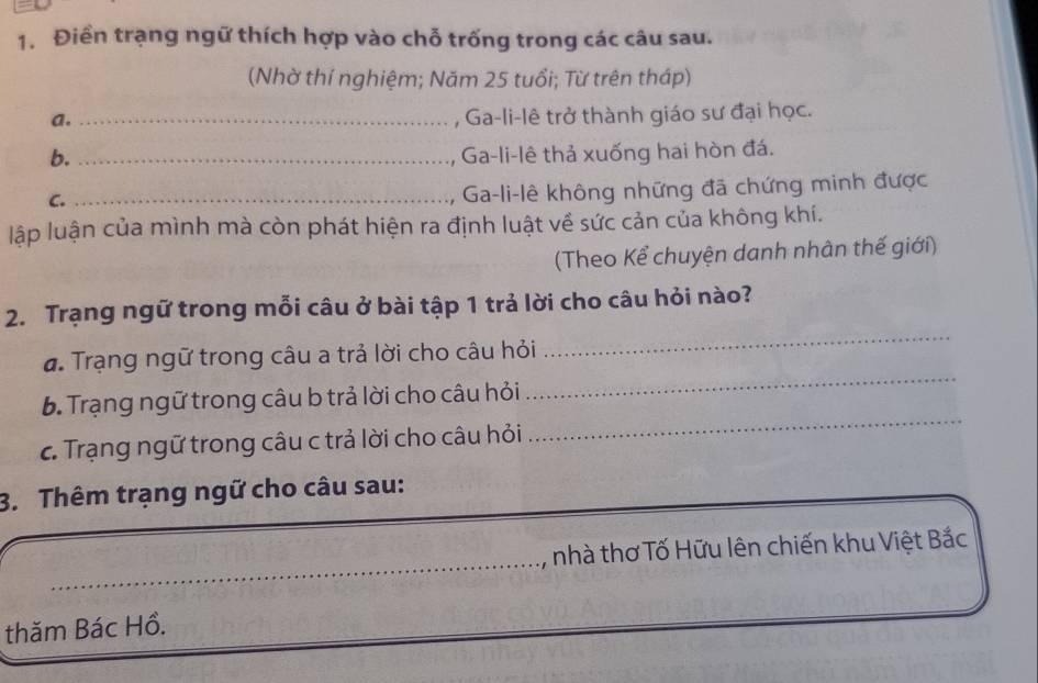 Điền trạng ngữ thích hợp vào chỗ trống trong các câu sau. 
(Nhờ thí nghiệm; Năm 25 tuổi; Từ trên tháp) 
a._ 
, Ga-li-lê trở thành giáo sư đại học. 
b. _Ga-li-lê thả xuống hai hòn đá. 
C._ 
Ga-li-lê không những đã chứng minh được 
lập luận của mình mà còn phát hiện ra định luật về sức cản của không khí. 
(Theo Kể chuyện danh nhân thế giới) 
_ 
2. Trạng ngữ trong mỗi câu ở bài tập 1 trả lời cho câu hỏi nào? 
đ. Trạng ngữ trong câu a trả lời cho câu hỏi 
b. Trạng ngữ trong câu b trả lời cho câu hỏi 
_ 
c. Trạng ngữ trong câu c trả lời cho câu hỏi 
_ 
3. Thêm trạng ngữ cho câu sau: 
_, nhà thơ Tố Hữu lên chiến khu Việt Bắc 
thăm Bác Hồ.