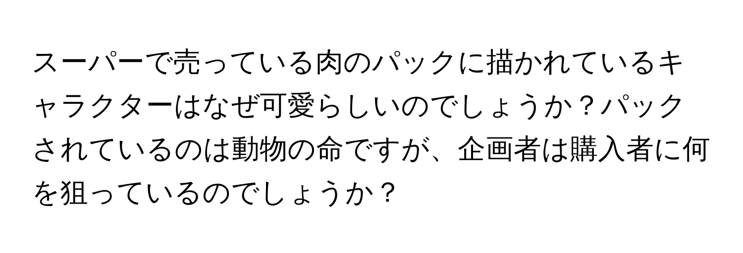 スーパーで売っている肉のパックに描かれているキャラクターはなぜ可愛らしいのでしょうか？パックされているのは動物の命ですが、企画者は購入者に何を狙っているのでしょうか？