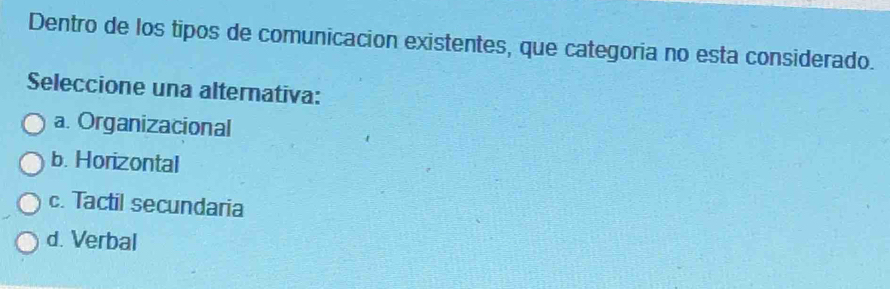 Dentro de los tipos de comunicacion existentes, que categoria no esta considerado.
Seleccione una alternativa:
a. Organizacional
b. Horizontal
c. Tactil secundaria
d. Verbal