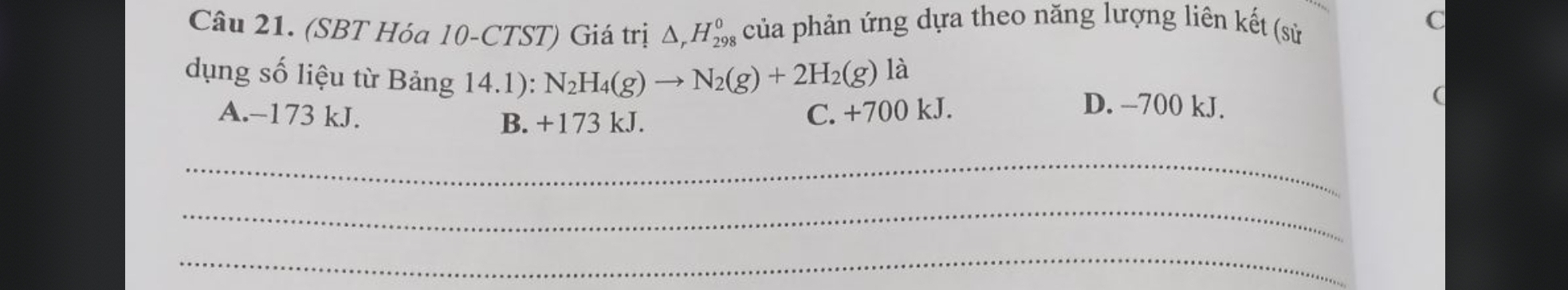 (SBT Hóa 10-CTST) Giá trị của phản ứng dựa theo năng lượng liên kết (sử C
△ _rH_(298)^0 
dụng số liệu từ Bảng 14.1): N_2H_4(g)to N_2(g)+2H_2(g)
là
A. -173 kJ. C. +700 kJ.
D. --700 kJ.
B. +173 kJ.
_
_
_