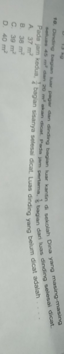 Dinding bagian luar pagar dan dinding bagian luar kantin di sekolah Dina yang masing-masing
seluas 45m^2 dan 20m^2 akan dicat. Pada jam pertama,  1/5  bagian dari luas dinding selesai dicat.
Pada jam kedua,  1/4  bagian sisanya selesai dicat. Luas dinding yang belum dicat adalah . . . .
A. 37m^2
B. 38m^2
C. 39m^2
D. 40m^2