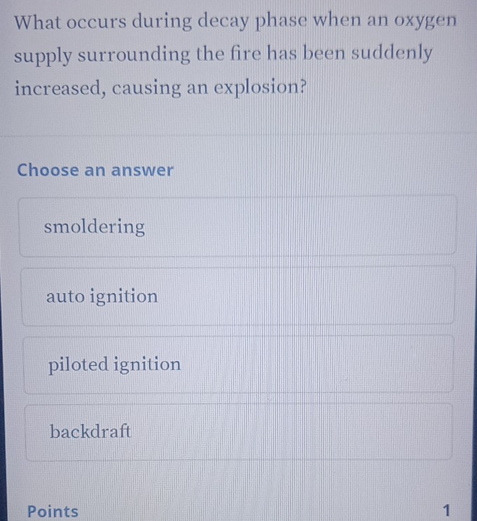 What occurs during decay phase when an oxygen
supply surrounding the fire has been suddenly
increased, causing an explosion?
Choose an answer
smoldering
auto ignition
piloted ignition
backdraft
Points 1