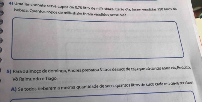 Uma lanchonete serve copos de 0,75 litro de milk-shake. Certo dia, foram vendidos 150 litros da 
bebida. Quantos copos de milk-shake foram vendidos nesse dia? 
5) Para o almoço de domingo, Andrea preparou 3 litros de suco de caju que irá dividir entre ela, Rodolfo, 
Vô Raimundo e Tiago. 
A) Se todos beberem a mesma quantidade de suco, quantos litros de suco cada um deve receber?