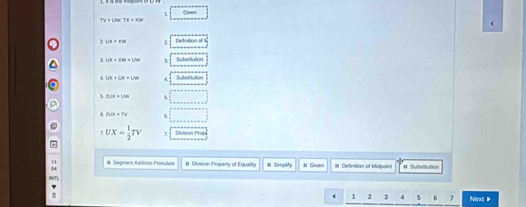 Given
TV=UW; TX=XW < 
2  UX=XW 2. Definition of N
3. UX+XW=UW 3. Substitution 
4. UX+UX=UW 4. Substilution 
5. 2UX=UW 4 
6. 2UX=TV 6. 
7 UX= 1/2 TV 7. Division Prop 
11 # Segment Addition Postulate # Division Property of Equality # Simplity # Given # Definitian of Midpoint # Substitution 
INTL 
1 2 3 4 5 6 7 Next