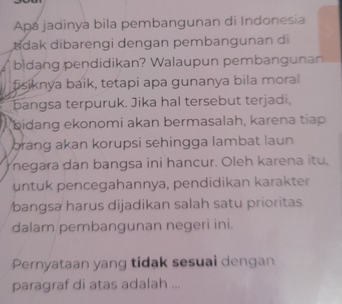 Apa jadinya bila pembangunan di Indonesia 
tdak dibarengi dengan pembangunan di 
bidang pendidikan? Walaupun pembangunan 
fisiknya baik, tetapi apa gunanya bila moral 
bangsa terpuruk. Jika hal tersebut terjadi. 
bidang ekonomi akan bermasalah, karena tiap 
brang akan korupsi sehingga lambat laun 
negara dan bangsa ini hancur. Oleh karena itu, 
untuk pencegahannya, pendidikan karakter 
bangsa harus dijadikan salah satu prioritas 
dalam pembangunan negeri ini. 
Pernyataan yang tidak sesuai dengan 
paragraf di atas adalah ...