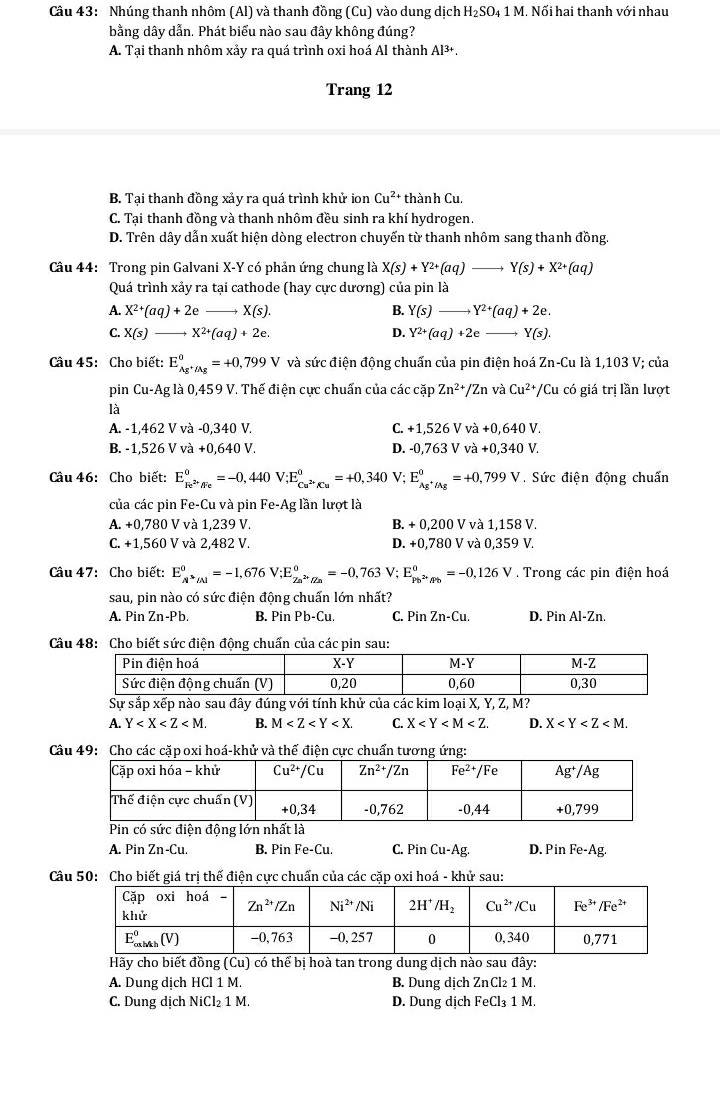 Nhúng thanh nhôm (Al) và thanh đồng (Cu) vào dung dịch H_2SO_4 - 1 M. Nối hai thanh với nhau
bằng dây dẫn. Phát biểu nào sau đây không đúng?
A. Tại thanh nhôm xảy ra quá trình oxi hoá Al thành Al^(3+).
Trang 12
B. Tại thanh đồng xảy ra quá trình khử ion Cu^(2+) thành Cu.
C. Tại thanh đồng và thanh nhôm đều sinh ra khí hydrogen.
D. Trên dây dẫn xuất hiện dòng electron chuyến từ thanh nhôm sang thanh đồng.
Câu 44: Trong pin Galvani X-Y có phản ứng chung là X(s)+Y^(2+)(aq)to Y(s)+X^(2+)(aq)
Quá trình xảy ra tại cathode (hay cực dương) của pin là
A. X^(2+)(aq)+2e_  to X(s) B. Y(s)to Y^(2+)(aq)+2e.
C. X(s)- X^(2+)(aq)+2e. D. Y^(2+)(aq)+2e- to Y(s).
Câu 45: Cho biết: E_Ag^+/Ag°=+0,799V và sức điện động chuấn của pin điện hoá Zn-Cu là 1,103 V; của
pin Cu-Ag g là 0,459 V. Thế điện cực chuấn của các cặp Zn^(2+)/Zn và Cu^(2+) */Cu có giá trị lần lượt
là
A. -1,462 V và -0,340 V. C. +1,526Vva+0,640V.
D.
B. -1,526 V và +0,640V -0,763Vva+0,340V.
Câu 46: Cho biết: E_Fe^(2+)/Fe^0=-0,440V;E_Cu^(2+)/Cu^0=+0,340 V; E_Ag^+/Ag°=+0,799V Sức điện động chuấn
của các pin Fe-Cu và pin I e-A g lần lượt là
A. +0,780 V và 1,239 V. B. + 0,200 V và 1,158 V.
C. +1,560 V và 2,482 V. D. +0,780 V và 0,359 V.
Câu 47: Cho biết: E_A underline(N6)^0=-1,676 V;E_Zn^(2+)/Zn^0=-0,763V;E_Pb^(2+)/Pb^0=-0,126V. Trong các pin điện hoá
sau, pin nào có sức điện động chuẩn lớn nhất?
A. Pin ∠ I n-Pb. B. Pin Pb-Cu. C. P inZn-Cu D. Pin Al-Zn.
Câu 48: Cho biết sức điện động chuấn của các pin sau:
Sự sắp xếp nào sau đây đúng với tính khử của các kim loại X, Y, Z, M?
A. Y B. M C. X D. X
Câu 49: Cho các cặp oxi hoá-khử và thế điện cực chuẩn tương ứng:
có sức điện động l là
A. Pin Zn-Cu. B. Pin Fe-Cu. C. Pin Cu-Ag. D. Pin Fe- Ag
Câu 50: Cho biết giá trị thế điện cực chuẩn của các cặp oxi hoá - khử sau:
Hãy cho biết đồng (Cu) có thể bị hoà tan trong dung dịch nào sau đây:
A. Dung dịch HCl 1 M. B. Dung dịch ZnCl₂ 1 M.
C. Dung dịch NiCl₂ 1 M. D. Dung dịch FeCl₃ 1 M.