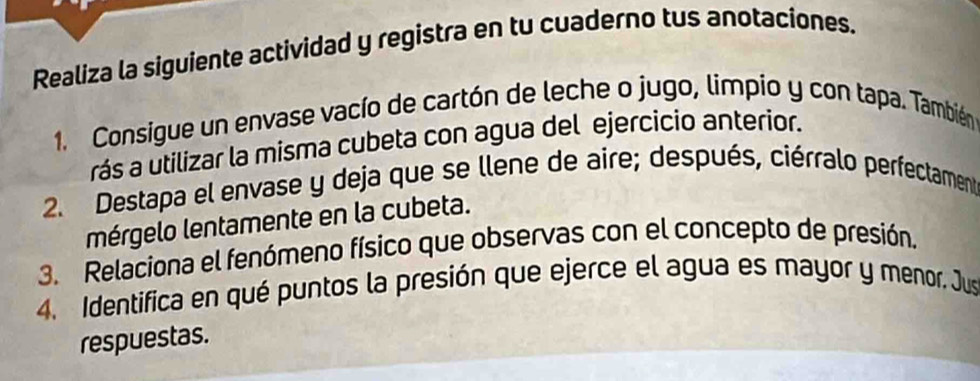 Realiza la siguiente actividad y registra en tu cuaderno tus anotaciones. 
1. Consigue un envase vacío de cartón de leche o jugo, limpio y con tapa. También 
rás a utilizar la misma cubeta con agua del ejercicio anterior. 
2. Destapa el envase y deja que se llene de aire; después, ciérralo perfectament 
mérgelo lentamente en la cubeta. 
3. Relaciona el fenómeno físico que observas con el concepto de presión, 
4. Identifica en qué puntos la presión que ejerce el agua es mayor y menor. Jus 
respuestas.