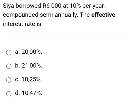 Siya borrowed R6 000 at 10% per year,
compounded semi-annually. The effective
interest rate is
a. 20,00%.
b. 21,00%.
c. 10,25%.
d. 10,47%.