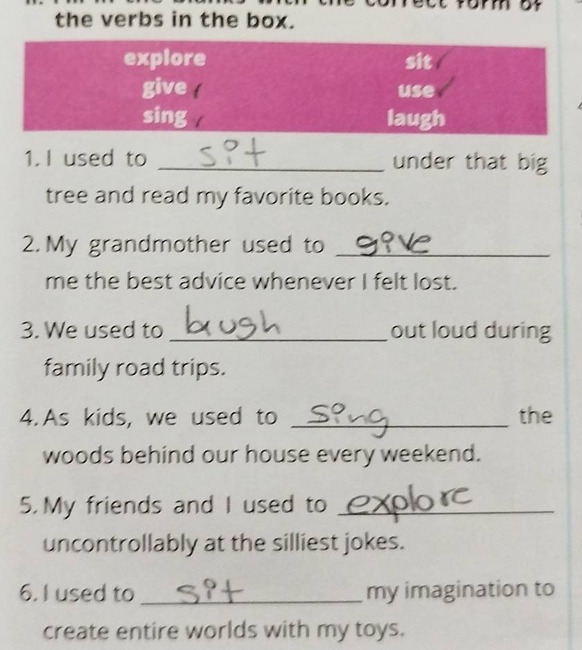 mmor 
the verbs in the box. 
explore sit 
give use 
sing laugh 
1.I used to _under that big 
tree and read my favorite books. 
2. My grandmother used to_ 
me the best advice whenever I felt lost. 
3. We used to _out loud during 
family road trips. 
4. As kids, we used to _the 
woods behind our house every weekend. 
5. My friends and I used to_ 
uncontrollably at the silliest jokes. 
6. I used to _my imagination to 
create entire worlds with my toys.