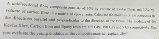 A unidirectional fibre composite consists of 30% by volume of Kevlar fibres and 30% by 
volume of carbon fibre in a matrix of epoxy resin. Calculate the modulus of the composite in 
the directions parallel and perpendicular to the direction of the fibres. The modulus of the 
Kevlar fibre, Carbon fibre and Epoxy resin are 125 GPa, 390 GPa and 5 GPa respectively. Can 
you evaluate the young modulus of the composite material, explain why?