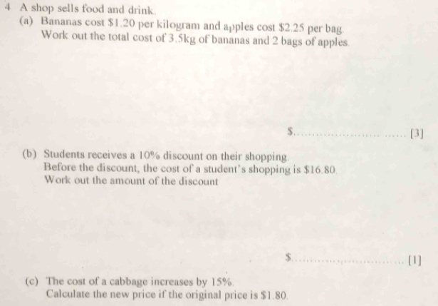 A shop sells food and drink. 
(a) Bananas cost $1.20 per kilogram and apples cost $2.25 per bag. 
Work out the total cost of 3.5kg of bananas and 2 bags of apples.
$._ 
[3] 
(b) Students receives a 10% discount on their shopping. 
Before the discount, the cost of a student’s shopping is $16.80. 
Work out the amount of the discount
$._ [1] 
(c) The cost of a cabbage increases by 15%. 
Calculate the new price if the original price is $1.80.