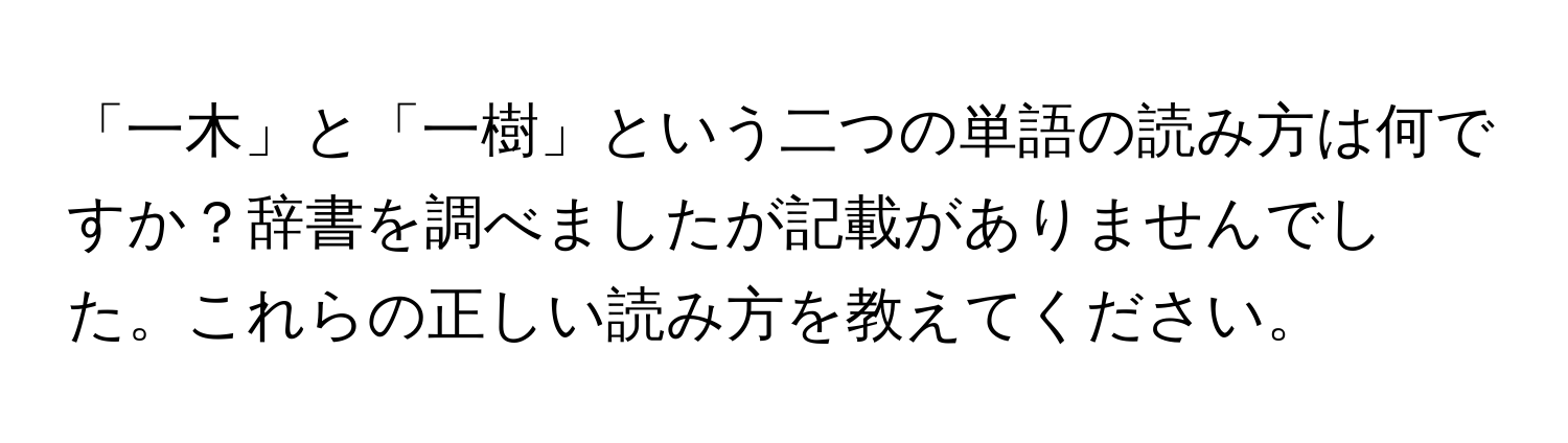 「一木」と「一樹」という二つの単語の読み方は何ですか？辞書を調べましたが記載がありませんでした。これらの正しい読み方を教えてください。