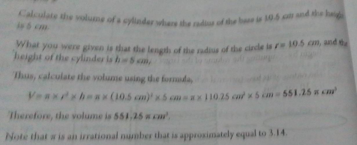 Calculate the volume of a cylinder where the radius of the base is 10.5 cm and the heigh 
is 5 cm. 
What you were given is that the length of the radius of the circle is r=10.5cm , and the 
height of the cylinder is h=5cm, 
Thus, calculate the volume using the formula,
V=π * r^2* h=π * (10.5cm)^2* 5cm=π * 110.25cm^2* 5cm=551.25π cm^3
Therefore, the volume is 551, 25π cm^3, 
Note that π is an irrational number that is approximately equal to 3.14.