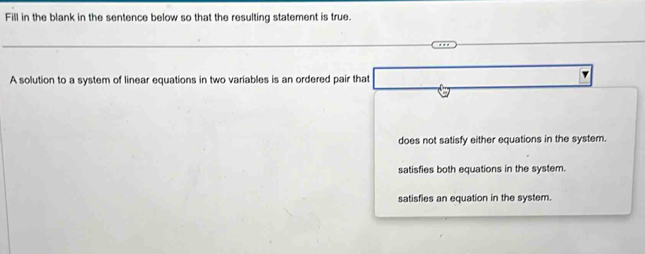 Fill in the blank in the sentence below so that the resulting statement is true.
A solution to a system of linear equations in two variables is an ordered pair that
does not satisfy either equations in the system.
satisfies both equations in the system.
satisfies an equation in the system.