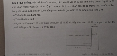 Bải 4 (1,5 điểm); Một mảnh vườn có dạng hình vuông với chiều dải cạnh bằng 10 m. Người ta để 
một phần mánh vườn làm lối đi rộng 2 m (như hình vẽ), phần còn lại để trồng rau. Người ta làm 
hàng rào xung quanh mảnh vườn trồng rau và ở một góc vườn có để cửa ra vào rộng 2 m. 
a) Tính độ dài của hàng rào? 
b) Tính diên tích lối di 
c) Người ta dùng gạch có kích thước 10x20cm để lát lõi đi. Hãy tính kinh phí để mua gạch lát hết lõi 
đi đó, biết giá mỗi viên gạch là 1900 đồng. 
50 chủ đề gIaNG DAY Hiệu quả Ngày ... tháng ... năm 2024