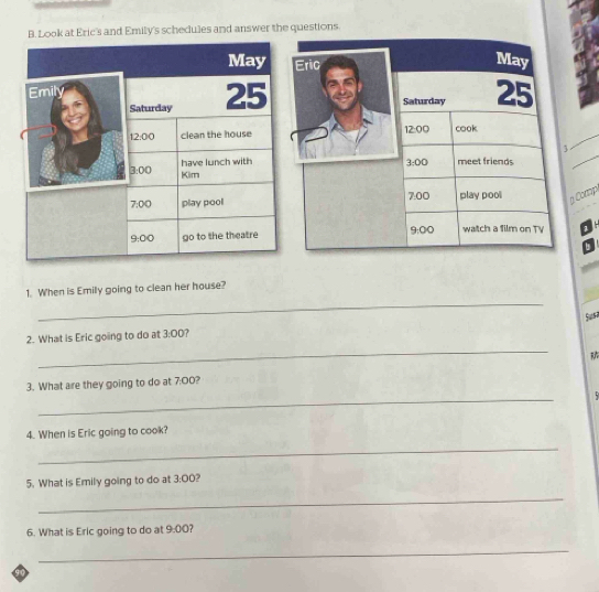 Look at Eric's and Emily's schedules and answer the questions 
May Eric 
May 
Emily Saturday 25
Saturday 25
_ 
12:00 clean the house 12:00 cook 
have lunch with meet friends
3:00
_ 
3:00 Kim
7:00 play pool 7:00 play pool gComp 
9:00 
9:00 go to the theatre watch a film on TV 1 
_ 
1. When is Emily going to clean her house? 
Susa 
_ 
2. What is Eric going to do at 3:00 F 
3. What are they going to do at 7:00? 
_ 

4. When is Eric going to cook? 
_ 
5. What is Emily going to do at 3:00 
_ 
6. What is Eric going to do at 9:00 7 
_