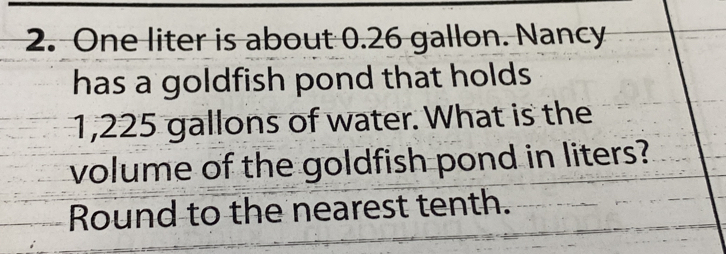 One liter is about 0.26 gallon. Nancy 
has a goldfish pond that holds
1,225 gallons of water. What is the 
volume of the goldfish pond in liters? 
Round to the nearest tenth.