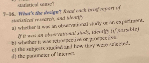 statistical sense? 
7-16. What’s the design? Read each brief report of 
statistical research, and identify 
a) whether it was an observational study or an experiment. 
If it was an observational study, identify (if possible) 
b) whether it was retrospective or prospective. 
c) the subjects studied and how they were selected. 
d) the parameter of interest.