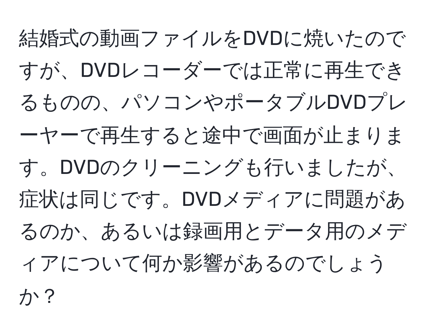 結婚式の動画ファイルをDVDに焼いたのですが、DVDレコーダーでは正常に再生できるものの、パソコンやポータブルDVDプレーヤーで再生すると途中で画面が止まります。DVDのクリーニングも行いましたが、症状は同じです。DVDメディアに問題があるのか、あるいは録画用とデータ用のメディアについて何か影響があるのでしょうか？