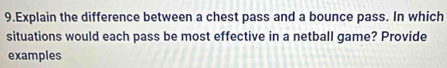 Explain the difference between a chest pass and a bounce pass. In which 
situations would each pass be most effective in a netball game? Provide 
examples