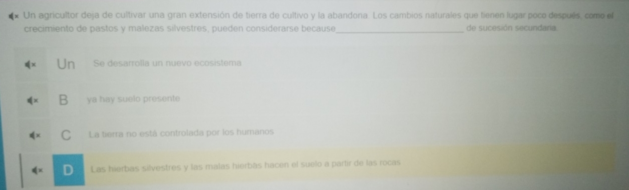 Un agricultor deja de cultivar una gran extensión de tierra de cultivo y la abandona. Los cambios naturales que tienen lugar poco después, como el
crecimiento de pastos y malezas silvestres, pueden considerarse because_ de sucesión secundaria.
Un Se desarrolla un nuevo ecosistema
D ya hay suelo presente
C La tierra no está controlada por los humanos
dx D Las hierbas silvestres y las malas hierbás hacen el suelo a partir de las rocas