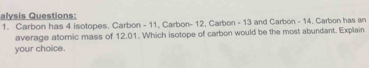 alysis Questions: 
1. Carbon has 4 isotopes. Carbon - 11, Carbon- 12, Carbon - 13 and Carbon - 14. Carbon has an 
average atomic mass of 12.01. Which isotope of carbon would be the most abundant. Explain 
your choice.