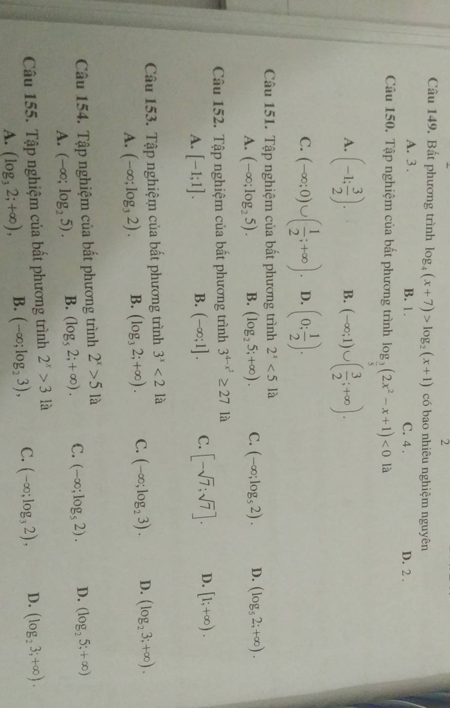 Bất phương trình log _4(x+7)>log _2(x+1) có bao nhiêu nghiệm nguyên
A. 3 . B. 1. C. 4 . D. 2 .
Câu 150. Tập nghiệm của bất phương trình log _ 3/5 (2x^2-x+1)<0</tex> là
A. (-1; 3/2 ). (-∈fty ;1)∪ ( 3/2 ;+∈fty ).
B.
C. (-∈fty ;0)∪ ( 1/2 ;+∈fty ). D. (0; 1/2 ).
Câu 151. Tập nghiệm của bất phương trình 2^x<51a</tex>
A. (-∈fty ;log _25). B. (log _25;+∈fty ). C. (-∈fty ;log _52). D. (log _52;+∈fty ).
Câu 152. Tập nghiệm của bất phương trình 3^(4-x^2)≥ 27 là
B.
A. [-1;1]. (-∈fty ;1].
C. [-sqrt(7);sqrt(7)]. D. [1;+∈fty ).
Câu 153. Tập nghiệm của bất phương trình 3^x<2</tex> là
A. (-∈fty ;log _32).
B. (log _32;+∈fty ). C. (-∈fty ;log _23). D. (log _23;+∈fty ).
Câu 154. Tập nghiệm của bất phương trình 2^x>5 là
A. (-∈fty ;log _25).
B. (log _52;+∈fty ). C. (-∈fty ;log _52). D. (log _25;+∈fty )
Câu 155. Tập nghiệm của bất phương trình 2^x>31a
A. (log _32;+∈fty ),
B. (-∈fty ;log _23), C. (-∈fty ;log _32), D. (log _23;+∈fty ).