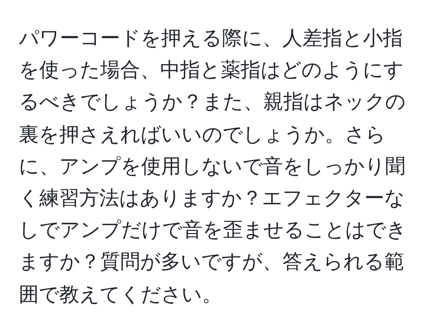 パワーコードを押える際に、人差指と小指を使った場合、中指と薬指はどのようにするべきでしょうか？また、親指はネックの裏を押さえればいいのでしょうか。さらに、アンプを使用しないで音をしっかり聞く練習方法はありますか？エフェクターなしでアンプだけで音を歪ませることはできますか？質問が多いですが、答えられる範囲で教えてください。