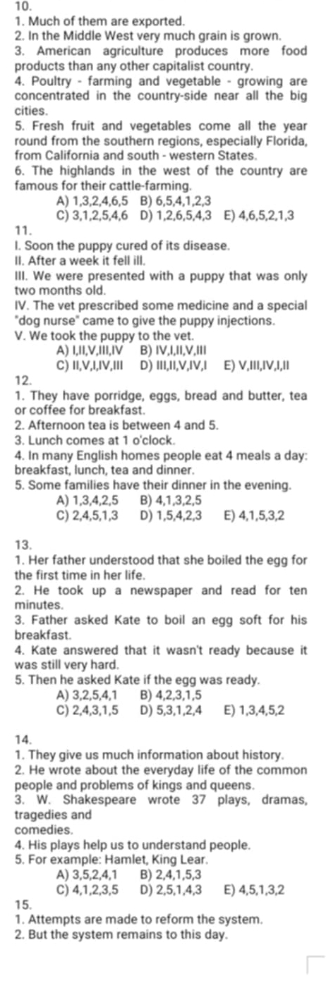 Much of them are exported.
2. In the Middle West very much grain is grown.
3. American agriculture produces more food
products than any other capitalist country.
4. Poultry - farming and vegetable - growing are
concentrated in the country-side near all the big
cities.
5. Fresh fruit and vegetables come all the year
round from the southern regions, especially Florida,
from California and south - western States.
6. The highlands in the west of the country are
famous for their cattle-farming.
A) 1,3,2,4,6,5 B) 6,5,4,1,2,3
C) 3,1,2,5,4,6 D) 1,2,6,5,4,3 E) 4,6,5,2,1,3
11.
I. Soon the puppy cured of its disease.
II. After a week it fell ill.
III. We were presented with a puppy that was only
two months old.
IV. The vet prescribed some medicine and a special
"dog nurse" came to give the puppy injections.
V. We took the puppy to the vet.
A) I,II,V,III,IV B) IV,I,II,V,III
C) II,V,I,IV,III D) III,II,V,IV,I E) V,III,IV,I,I1
12.
1. They have porridge, eggs, bread and butter, tea
or coffee for breakfast.
2. Afternoon tea is between 4 and 5.
3. Lunch comes at 1 o'clock.
4. In many English homes people eat 4 meals a day:
breakfast, lunch, tea and dinner.
5. Some families have their dinner in the evening.
A) 1,3,4,2,5 B) 4,1,3,2,5
C) 2,4,5,1,3 D) 1,5,4,2,3 E) 4,1,5,3,2
13.
1. Her father understood that she boiled the egg for
the first time in her life.
2. He took up a newspaper and read for ten
minutes.
3. Father asked Kate to boil an egg soft for his
breakfast.
4. Kate answered that it wasn't ready because it
was still very hard.
5. Then he asked Kate if the egg was ready.
A) 3,2,5,4,1 B) 4,2,3,1,5
C) 2,4,3,1,5 D) 5,3,1,2,4 E) 1,3,4,5,2
14.
1. They give us much information about history.
2. He wrote about the everyday life of the common
people and problems of kings and queens.
3. W. Shakespeare wrote 37 plays, dramas,
tragedies and
comedies.
4. His plays help us to understand people.
5. For example: Hamlet, King Lear.
A) 3,5,2,4,1 B) 2,4,1,5,3
C) 4,1,2,3,5 D) 2,5,1,4,3 E) 4,5,1,3,2
15.
1. Attempts are made to reform the system.
2. But the system remains to this day.