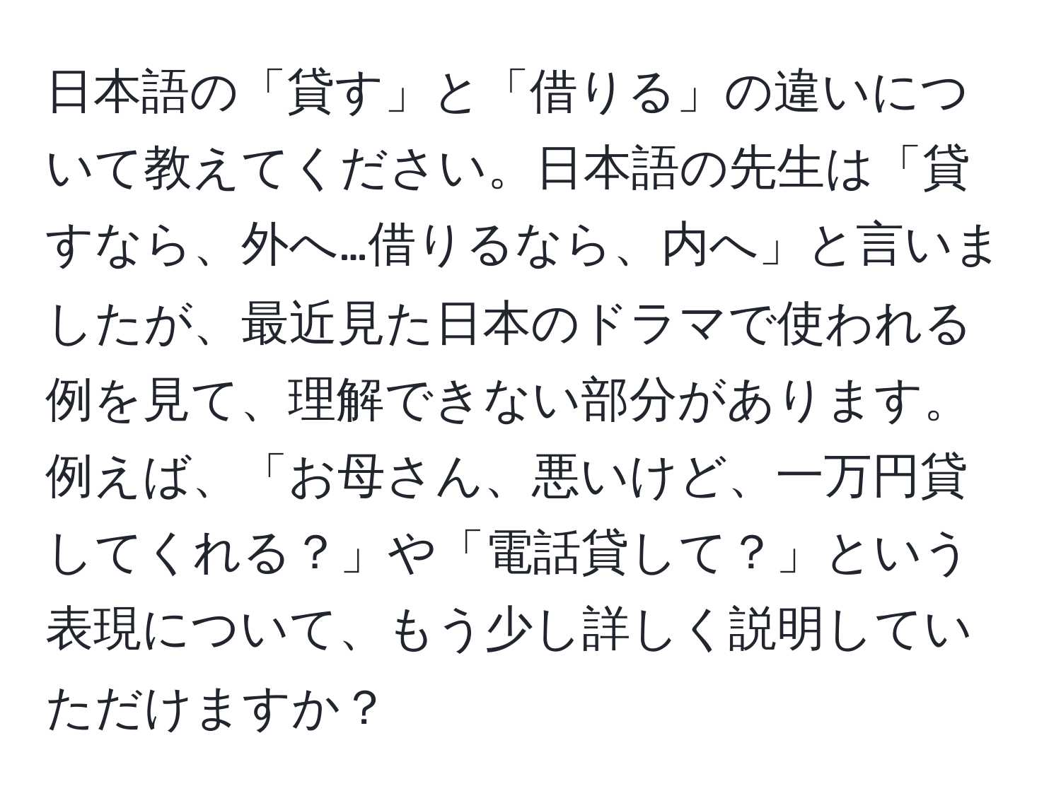 日本語の「貸す」と「借りる」の違いについて教えてください。日本語の先生は「貸すなら、外へ…借りるなら、内へ」と言いましたが、最近見た日本のドラマで使われる例を見て、理解できない部分があります。例えば、「お母さん、悪いけど、一万円貸してくれる？」や「電話貸して？」という表現について、もう少し詳しく説明していただけますか？