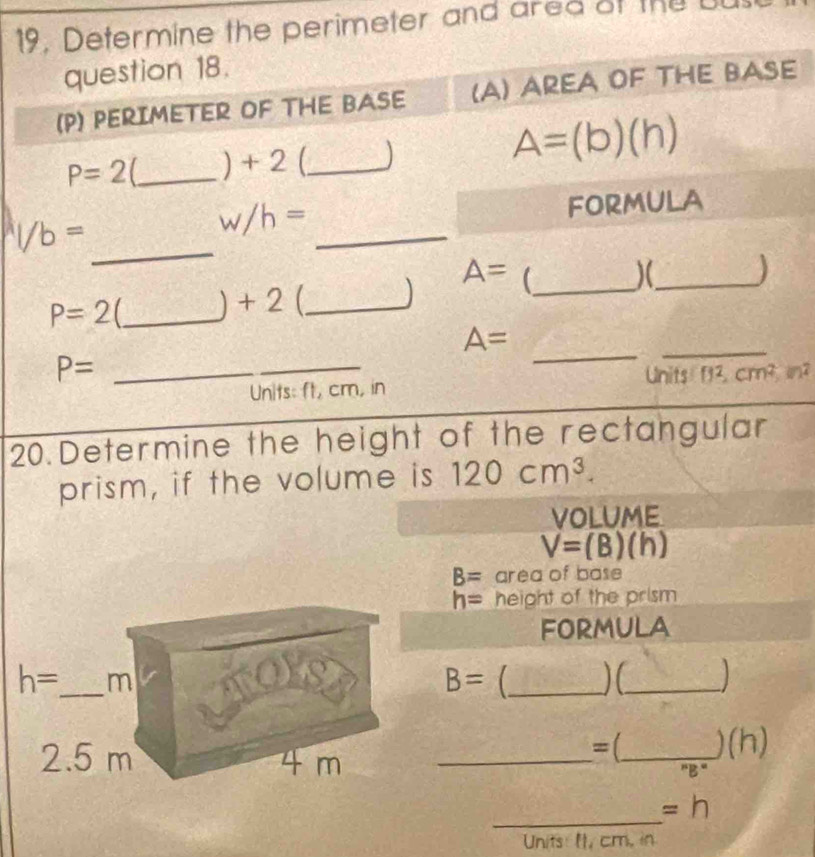 19, Determine the perimeter and ared of the BU
question 18.
(P) PERIMETER OF THE BASE (A) AREA OF THE BASE
P=2 _) + 2 (_ )
A=(b)(h)
_^a1/b=
_
w/h= FORMULA
A= _ )(_ )
P=2 _) + 2 (_
A=
P= _
_
_
_
Units: ft, cm, in Unit []^2,cm^2,m^2
20.Determine the height of the rectangular
prism, if the volume is 120cm^3.
VOLUME
V=(B)(h)
B= area of base
h= height of the prism
FORMULA
_ B=
_
=( 180°
__ ''B'' )(h)
_
=h
Units: It, cm, in