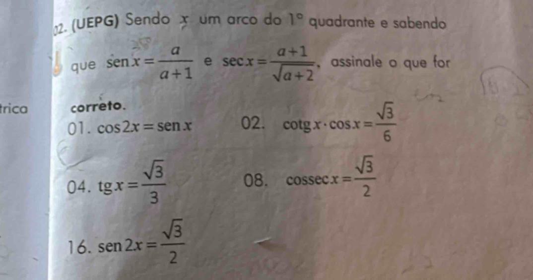 (UEPG) Sendo x um arco do quadrante e sabendo 1°
que senx= a/a+1  e sec x= (a+1)/sqrt(a+2)  ， assinale o que for 
trica correto. 
01. cos 2x=sen x 02. cot gx· cos x= sqrt(3)/6 
04. tgx= sqrt(3)/3 
08. cos sec x= sqrt(3)/2 
16. sen 2x= sqrt(3)/2 