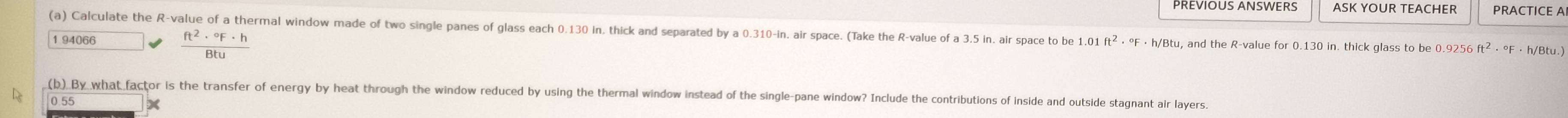 PREVIOUS ANSWERS ASK YOUR TEACHER PRACTICE A 
(a) Calculate the R -value of a thermal window made of two single panes of glass each 0.130 in, thick and separated by a 0.310-in, air space. (Take the R -value of a 3.5 in. air space to be 1.01 ft^2·°F· h/Bt u, and the R -value for 0.130 in. thick glass to be 0.9256 ft² ⋅ °F · h/Btu.)
1 94066
 ft^2·°F· h/Btu 
(b) By what factor is the transfer of energy by heat through the window reduced by using the thermal window instead of the single-pane window? Include the contributions of inside and outside stagnant air layers.
0.55