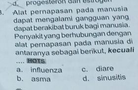 progesteron dan estrog en
3. Alat pernapasan pada manusia
dapat mengalami gangguan yang
dapat berakibat buruk bagi manusia.
Penyakit yang berhubungan dengan
alat pernapasan pada manusia di
antaranya sebagai berikut, kecuali
. HOTS
a. influenza c. diare
b. asma d. sinusitis