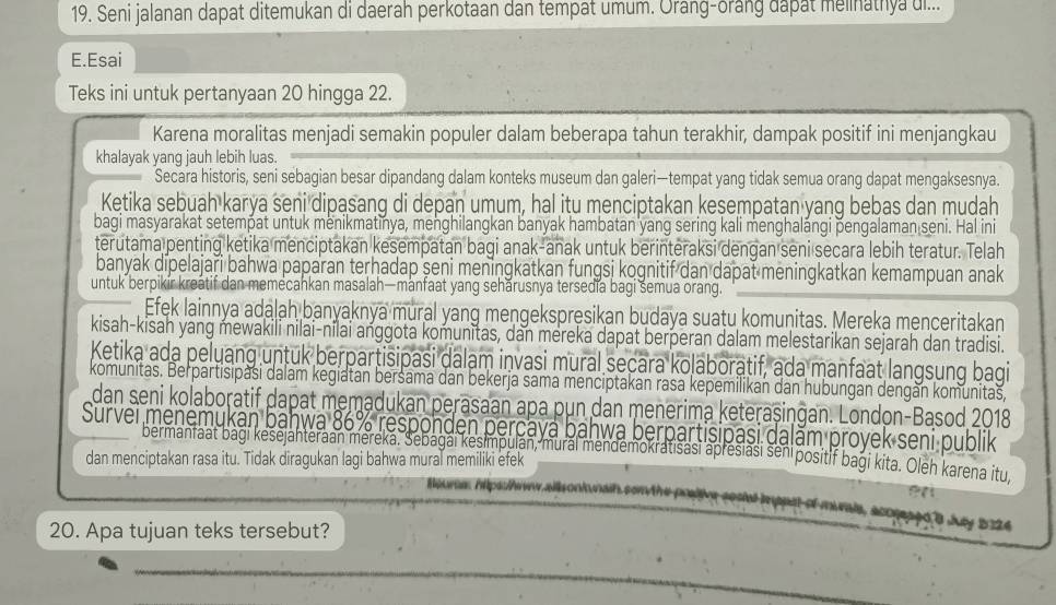 Seni jalanan dapat ditemukan di daerah perkotaan dan tempat umum. Orang-orang dapat melinathya ui...
E.Esai
Teks ini untuk pertanyaan 20 hingga 22.
Karena moralitas menjadi semakin populer dalam beberapa tahun terakhir, dampak positif ini menjangkau
khalayak yang jauh lebih luas.
Secara historis, seni sebagian besar dipandang dalam konteks museum dan galeri—tempat yang tidak semua orang dapat mengaksesnya.
Ketika sebuah karya seni dipasang di depan umum, hal itu menciptakan keşempatan yang bebas dan mudah
bagi masyarakat setempat untuk menikmatinya, menghilangkan banyak hambatan yang sering kali menghalángi þengalaman seni. Hal ini
terutama penting ketika menciptakan kesempatan bagi anak-anak untuk berinteraksi dengan seni secara lebih teratur. Telah
banyak dipelajaři bahwa paparan terhadap şeni meningkatkan fungsi kognitif dan dapat meningkatkan kemampuan anak
untuk berpikir kreatif dan memecankan masalah—manfaat yang seharusnya tersedia bagi semua orang.
Efek lainnya adalah banyaknya mural yang mengekspręsikan budaya suaṭu komunitas. Mereka menceritakan
kisah-kisah yang mewakili nilai-nilai anggota komunitas, dan mereka dapat berperan dalam melestarikan sejarah dan tradisi.
Ketika ada pelyang untuk berpartisipasi dalam invasi mural seçara kolaboratif, ada manfaat langsung bagi
komunitas. Berpartisipasi dalam kegiatan beršama dan bekerja sama menciptakan rasa kepemilikan dan hubungan dengán komunitaš,
dan seni kolaboratif dapat memadukan perasaan apa pun dan menerima keteraşingan. London-Basod 2018
Survei menemukan bahwa 86% responden perçayá bahwa berpartisipasi dalăm proyek seni publik
bermantaat bagi kesejanteraan mereka. Sebagái kesimpulán, murai mendemokratisasi apresiasi senipositif bagi kita. Oleh karena itu.
dan menciptakan rasa itu. Tidak diragukan lagi bahwa mural memiliki efek
Heura Apsrw alls onk naih son the p
acogeaed 8 Jey 5124
20. Apa tujuan teks tersebut?
_
_