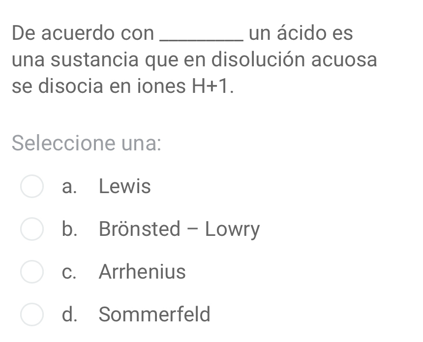 De acuerdo con _un ácido es
una sustancia que en disolución acuosa
se disocia en iones H+1. 
Seleccione una:
a. Lewis
b. Brönsted - Lowry
c. Arrhenius
d. Sommerfeld