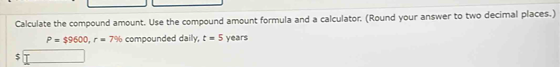 Calculate the compound amount. Use the compound amount formula and a calculator. (Round your answer to two decimal places.)
P=$9600, r=7% compounded daily, t=5 years
$