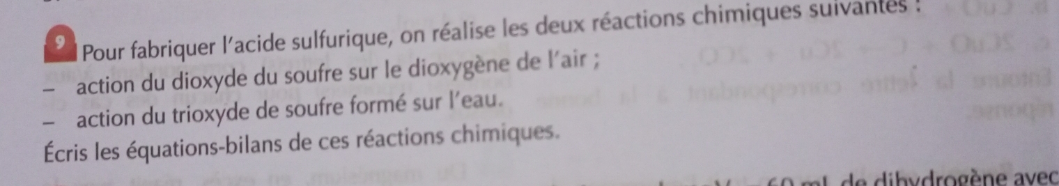 Pour fabriquer l'acide sulfurique, on réalise les deux réactions chimiques suivantes ! 
action du dioxyde du soufre sur le dioxygène de l'air ; 
- action du trioxyde de soufre formé sur l'eau. 
Écris les équations-bilans de ces réactions chimiques. 
de dibydrogène avec