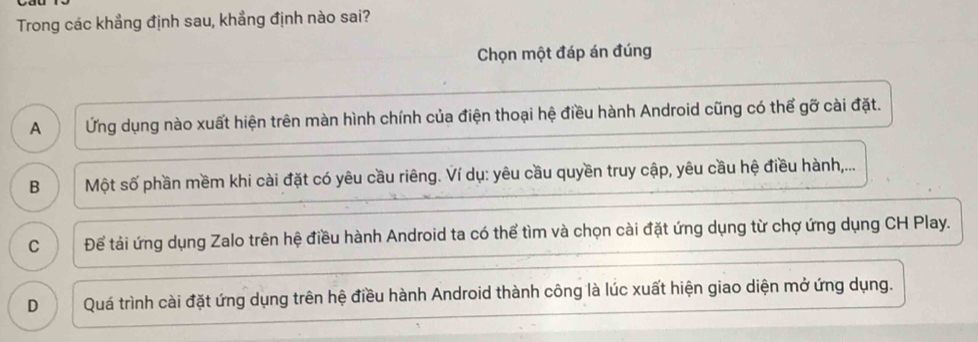 Trong các khẳng định sau, khẳng định nào sai?
Chọn một đáp án đúng
A Ứng dụng nào xuất hiện trên màn hình chính của điện thoại hệ điều hành Android cũng có thể gỡ cài đặt.
B Một số phần mềm khi cài đặt có yêu cầu riêng. Ví dụ: yêu cầu quyền truy cập, yêu cầu hệ điều hành,...
C Để tải ứng dụng Zalo trên hệ điều hành Android ta có thể tìm và chọn cài đặt ứng dụng từ chợ ứng dụng CH Play.
D Quá trình cài đặt ứng dụng trên hệ điều hành Android thành công là lúc xuất hiện giao diện mở ứng dụng.