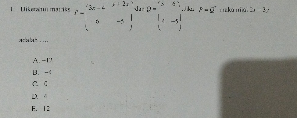 Diketahui matriks P=beginpmatrix 3x-4&y+2x 6&-5endpmatrix. dar Q=beginpmatrix 5&6 1&-5endpmatrix Jika P=Q' maka nilai 2x-3y
adalah …
A. -12
B. -4
C. 0
D. 4
E. 12