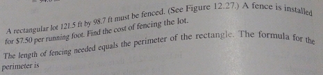 A rectangular lot 121.5 ft by 98.7 ft must be fenced. (See Figure 12.27.) A fence is installed 
for $7.50 per running foot. Find the cost of fencing the lot. 
The length of fencing needed equals the perimeter of the rectangle. The formula for the 
perimeter is