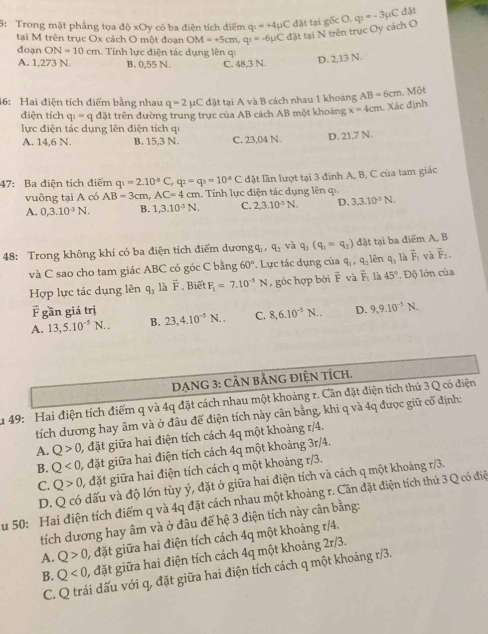 5: Trong mặt phẳng tọa độ xOy có ba điện tích điểm q_1=+4mu C đặt tại gốc O, q_2=-3mu C đặt
tại M trên trục Ox cách O một đoạn OM=+5cm,q_3=-6mu C
đặt tại N trên trục Oy cách O
đoạn ON=10cm...  Tính lực điện tác dụng lên qi
A. 1,273 N. B. 0,55 N. C. 48,3 N.
D. 2,13 N.
46: Hai điện tích điểm bằng nhau q=2mu C đặt tại A và B cách nhau 1 khoảng AB=6cm 1. Một
điện tích q_1=q đặt trên đường trung trực của AB cách AB một khoảng x=4cm. Xác định
lực điện tác dụng lên điện tích qi
A. 14,6 N. B. 15,3 N. C. 23,04 N. D. 21,7 N.
47: Ba điện tích điểm q_1=2.10^(-8)C,q_2=q_3=10^(-8)C đặt lần lượt tại 3 đinh A, B, C của tam giác
vuông tại A có AB=3cm,AC=4cm.. Tính lực điện tác dụng lên qi.
A. 0,3.10^(-3)N. B. 1,3.10^(-3)N. C. 2,3.10^(-3)N. D. 3,3.10^(-3)N.
48: Trong không khí có ba điện tích điểm dương q_1,q_2 và q_3(q_1=q_2) đặt tại ba điểm A, B
và C sao cho tam giác ABC có góc C bằng 60°. Lực tác dụng của q_1,q_2 lên q_3 là vector F_1 và vector F_2.
Hợp lực tác dụng lên q_3 là vector F. Biết F_1=7.10^(-5)N , góc hợp bởi F và vector F_1 là 45°. Độ lớn của
vector F gần giá trị
A. 13,5.10^(-5)N.. B. 23,4.10^(-5)N.. C. 8,6.10^(-5)N.. D. 9,9.10^(-5)N.
DẠNG 3: CÂN BẢNG ĐIỆN TÍCH.
49: Hai điện tích điểm q và 4q đặt cách nhau một khoảng r. Cần đặt điện tích thú 3 Q có điện
tích dương hay âm và ở đâu để điện tích này cân bằng, khi q và 4q được giữ cố định:
A. Q>0 , đặt giữa hai điện tích cách 4q một khoảng r/4.
B. Q<0</tex> , đặt giữa hai điện tích cách 4q một khoảng 3r/4.
C. Q>0 , đặt giữa hai điện tích cách q một khoảng r/3.
D. Q có dấu và độ lớn tùy ý, đặt ở giữa hai điện tích và cách q một khoảng r/3.
Su 50: Hai điện tích điểm q và 4q đặt cách nhau một khoảng r. Cần đặt điện tích thứ 3 Q có điệ
tích dương hay âm và ở đâu để hệ 3 điện tích này cân bằng:
A. Q>0, , đặt giữa hai điện tích cách 4q một khoảng r/4.
B. Q<0, , đặt giữa hai điện tích cách 4q một khoảng 2r/3.
C. Q trái dấu với q, đặt giữa hai điện tích cách q một khoảng r/3.