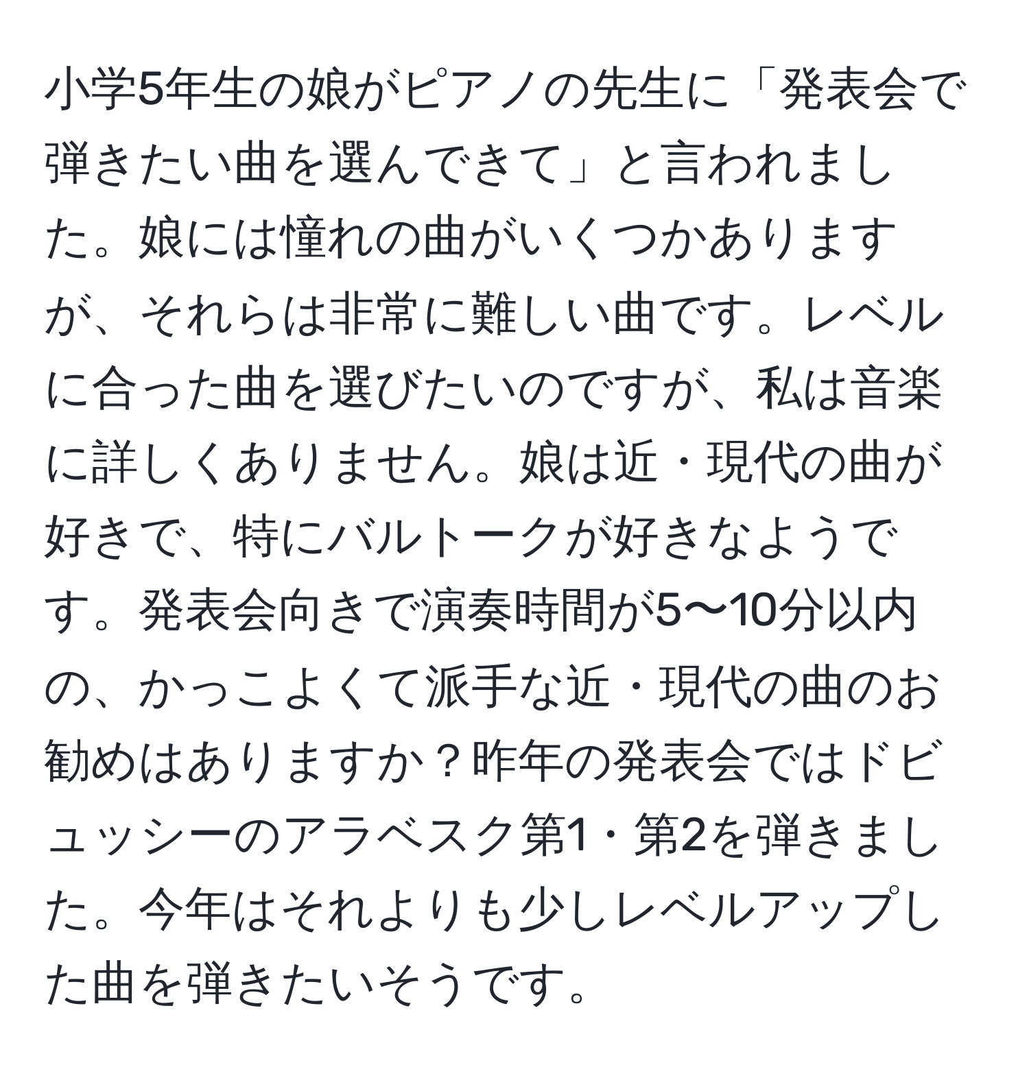 小学5年生の娘がピアノの先生に「発表会で弾きたい曲を選んできて」と言われました。娘には憧れの曲がいくつかありますが、それらは非常に難しい曲です。レベルに合った曲を選びたいのですが、私は音楽に詳しくありません。娘は近・現代の曲が好きで、特にバルトークが好きなようです。発表会向きで演奏時間が5〜10分以内の、かっこよくて派手な近・現代の曲のお勧めはありますか？昨年の発表会ではドビュッシーのアラベスク第1・第2を弾きました。今年はそれよりも少しレベルアップした曲を弾きたいそうです。