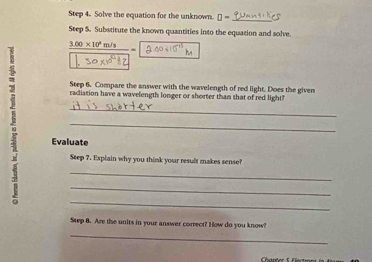 Solve the equation for the unknown. □ = _ 
Step 5. Substitute the known quantities into the equation and solve. 
_ 3.00* 10^8m/s= 
Step 6. Compare the answer with the wavelength of red light. Does the given 
radiation have a wavelength longer or shorter than that of red light? 
_ 
_ 
Evaluate 
Step 7. Explain why you think your result makes sense? 
_ 
_ 
_ 
Step 8. Are the units in your answer correct? How do you know? 
_ 
Chapter 5 Electrons in At