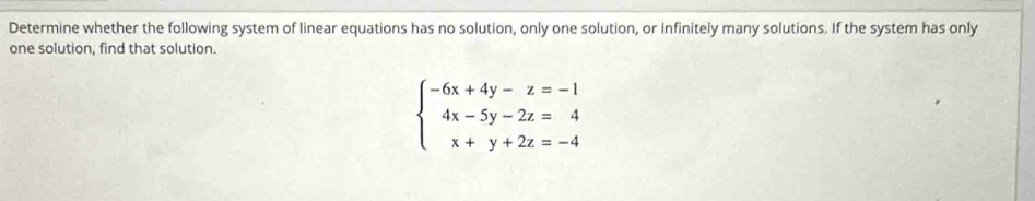 Determine whether the following system of linear equations has no solution, only one solution, or Infinitely many solutions. If the system has only 
one solution, find that solution.
beginarrayl -6x+4y-z=-1 4x-5y-2z=4 x+y+2z=-4endarray.