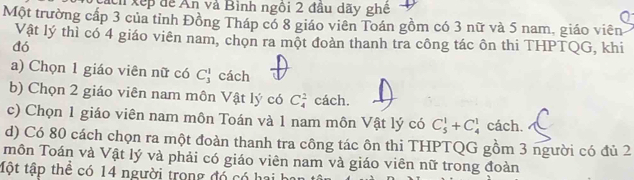 ách xếp để Ấn và Bình ngôi 2 đầu dãy ghê 
Một trường cấp 3 của tỉnh Đồng Tháp có 8 giáo viên Toán gồm có 3 nữ và 5 nam, giáo viên 
Vật lý thì có 4 giáo viên nam, chọn ra một đoàn thanh tra công tác ôn thi THPTQG, khi 
đó 
a) Chọn 1 giáo viên nữ có C_3^1 cách 
b) Chọn 2 giáo viên nam môn Vật lý có C_4^2 cách. 
c) Chọn 1 giáo viên nam môn Toán và 1 nam môn Vật lý có C_5^1+C_4^1 cách. 
d) Có 80 cách chọn ra một đoàn thanh tra công tác ôn thi THPTQG gồm 3 người có đủ 2
môn Toán và Vật lý và phải có giáo viên nam và giáo viên nữ trong đoàn 
tột tập thể có 14 người trong đó có hai