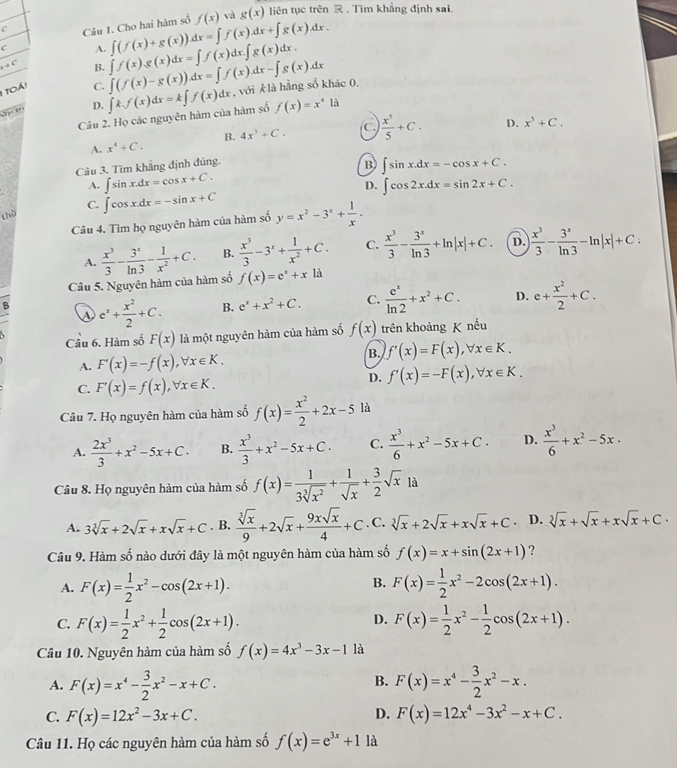 Cho hai hàm số f(x) và g(x) liên tục trên R . Tìm khẳng định sai.
C
A. ∈t (f(x)+g(x)).dx=∈t f(x).dx+∈t g(x).dx.
+ C
B.
1 toái
C. ∈t (f(x)-g(x)).dx=∈t f(x).dx-∈t g(x).dx ∈t f(x).g(x)dx=∈t f(x)dx.∈t g(x)dx.
2)º 1 D. ∈t k.f(x)dx=k∈t f(x)dx , với klà hằng số khác 0.
Câu 2. Họ các nguyên hàm của hàm số f(x)=x^4 là
B. 4x^3+C.
C.  x^5/5 +C.
A. x^4+C. D. x^5+C.
Câu 3. Tìm khẳng định đúng.
B ∈t sin x.dx=-cos x+C.
A. ∈t sin x.dx=cos x+C. ∈t cos 2x.dx=sin 2x+C.
D.
C. ∈t cos x.dx=-sin x+C
thù
Câu 4. Tìm họ nguyên hàm của hàm số y=x^2-3^x+ 1/x .
A.  x^3/3 - 3^x/ln 3 - 1/x^2 +C. B.  x^3/3 -3^x+ 1/x^2 +C. C.  x^3/3 - 3^x/ln 3 +ln |x|+C. D. | x^3/3 - 3^x/ln 3 -ln |x|+C:
Câu 5. Nguyên hàm của hàm số f(x)=e^x+xla
B
e^x+ x^2/2 +C. B. e^x+x^2+C. C.  e^x/ln 2 +x^2+C. D. e+ x^2/2 +C.
Cầu 6. Hàm số F(x) là một nguyên hàm của hàm số f(x) trên khoảng K nếu
B. f'(x)=F(x),forall x∈ K.
A. F'(x)=-f(x),forall x∈ K.
C. F'(x)=f(x),forall x∈ K.
D. f'(x)=-F(x),forall x∈ K.
Câu 7. Họ nguyên hàm của hàm số f(x)= x^2/2 +2x-5 là
A.  2x^3/3 +x^2-5x+C. B.  x^3/3 +x^2-5x+C. C.  x^3/6 +x^2-5x+C. D.  x^3/6 +x^2-5x·
Câu 8. Họ nguyên hàm của hàm số f(x)= 1/3sqrt[3](x^2) + 1/sqrt(x) + 3/2 sqrt(x) là
A. 3sqrt[3](x)+2sqrt(x)+xsqrt(x)+C. B.  sqrt[3](x)/9 +2sqrt(x)+ 9xsqrt(x)/4 +C. C. sqrt[3](x)+2sqrt(x)+xsqrt(x)+C. D. sqrt[3](x)+sqrt(x)+xsqrt(x)+C.
Câu 9. Hàm số nào dưới đây là một nguyên hàm của hàm số f(x)=x+sin (2x+1) ?
B.
A. F(x)= 1/2 x^2-cos (2x+1). F(x)= 1/2 x^2-2cos (2x+1).
D.
C. F(x)= 1/2 x^2+ 1/2 cos (2x+1). F(x)= 1/2 x^2- 1/2 cos (2x+1).
Câu 10. Nguyên hàm của hàm số f(x)=4x^3-3x-1 là
B.
A. F(x)=x^4- 3/2 x^2-x+C. F(x)=x^4- 3/2 x^2-x.
D.
C. F(x)=12x^2-3x+C. F(x)=12x^4-3x^2-x+C.
Câu 11. Họ các nguyên hàm của hàm số f(x)=e^(3x)+1 là