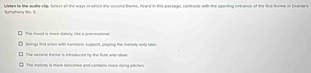 Listen to the audlo clIp. Select all the ways in which the second theme, heard in this passage, contrasts with the opening entrance of the first theme in Dvorak's
Symphony No. 9.
The mood is more stately, like a processional.
Strings first enter with harmonic support, playing the melody only later.
The second theme is introduced by the flute and oboe
The melody is more dancelike and contains more rising pitches