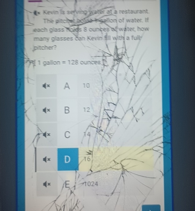 Kevin is serving water at a restaurant.
The pitcher bolde I gallion of water. If
each glass holds 8 ounces of water, how
many glasses can Kevin fill with a fully.
pitcher?
1 gallion =128 ounces
(x A 10
(× B 12
(× C 14
(× D 16
× E 1024