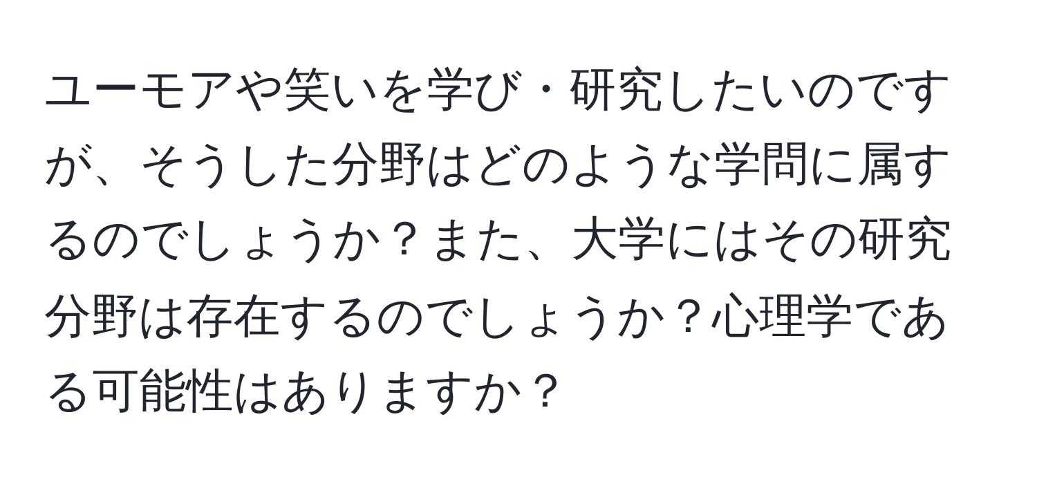 ユーモアや笑いを学び・研究したいのですが、そうした分野はどのような学問に属するのでしょうか？また、大学にはその研究分野は存在するのでしょうか？心理学である可能性はありますか？